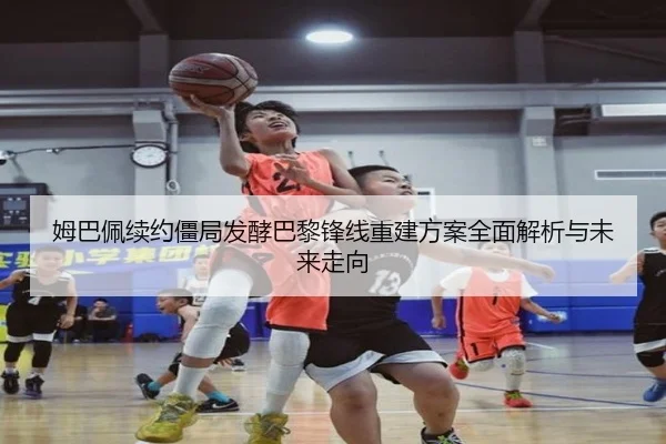 姆巴佩续约僵局发酵巴黎锋线重建方案全面解析与未来走向