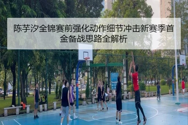 陈芋汐全锦赛前强化动作细节冲击新赛季首金备战思路全解析